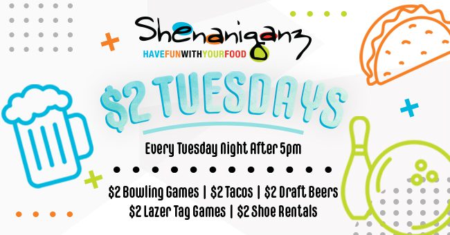Shenaniganz $2 Tuesdays. Every Tuesday Night after 5 PM. $2 Bowling Games, $2 Tacos, $2 Draft Beers, $2 Lazer Tag, $2 Shoe Rentals